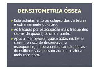 DENSITOMETRIA ÓSSEA
►Este achatamento ou colapso das vértebras
é extremamente doloroso.
►As fraturas por osteoporose mais freqüentes
são as de quadril, coluna e punho.
►Após a menopausa, quase todas mulheres
correm o risco de desenvolver a
osteoporose, embora certas características
do estilo de vida possam aumentar ainda
mais esse risco.
 