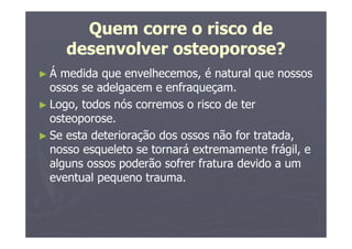 Quem corre o risco de
desenvolver osteoporose?
► Á medida que envelhecemos, é natural que nossos
ossos se adelgacem e enfraqueçam.
► Logo, todos nós corremos o risco de ter
osteoporose.
► Se esta deterioração dos ossos não for tratada,
nosso esqueleto se tornará extremamente frágil, e
alguns ossos poderão sofrer fratura devido a um
eventual pequeno trauma.
 