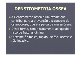 DENSITOMETRIA ÓSSEA
►A Densitometria óssea é um exame que
contribui para a prevenção e o controle da
osteoporose, que é a perda de massa óssea.
►Desta forma, com o tratamento adequado o
risco de fraturas diminui.
►O exame é simples, rápido, de fácil acesso e
não invasivo.
 