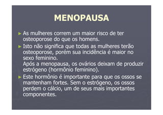 MENOPAUSA
► As mulheres correm um maior risco de ter
osteoporose do que os homens.
► Isto não significa que todas as mulheres terão
osteoporose, porém sua incidência é maior no
sexo feminino.
Após a menopausa, os ovários deixam de produzir
estrógeno (hormônio feminino).
► Este hormônio é importante para que os ossos se
mantenham fortes. Sem o estrógeno, os ossos
perdem o cálcio, um de seus mais importantes
componentes.
 