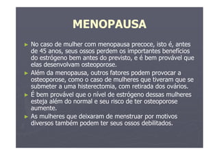 MENOPAUSA
► No caso de mulher com menopausa precoce, isto é, antes
de 45 anos, seus ossos perdem os importantes benefícios
do estrógeno bem antes do previsto, e é bem provável que
elas desenvolvam osteoporose.
► Além da menopausa, outros fatores podem provocar a
osteoporose, como o caso de mulheres que tiveram que se
submeter a uma histerectomia, com retirada dos ovários.
► É bem provável que o nível de estrógeno dessas mulheres
esteja além do normal e seu risco de ter osteoporose
aumente.
► As mulheres que deixaram de menstruar por motivos
diversos também podem ter seus ossos debilitados.
 