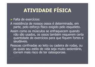 ATIVIDADE FÍSICA
► Falta de exercícios:
A resistência de nossos ossos é determinada, em
parte, pelo esforço físico exigido pelo esqueleto.
Assim como os músculos se enfraquecem quando
não são usados, os ossos também requerem certa
quantidade de exercícios para que fiquem fortes e
saudáveis.
Pessoas confinadas ao leito ou cadeira de rodas, ou
as quais seu estilo de vida seja muito sedentário,
correm mais risco de ter osteoporose.
 
