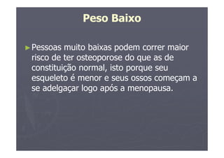 Peso Baixo
►Pessoas muito baixas podem correr maior
risco de ter osteoporose do que as de
constituição normal, isto porque seu
esqueleto é menor e seus ossos começam a
se adelgaçar logo após a menopausa.
 