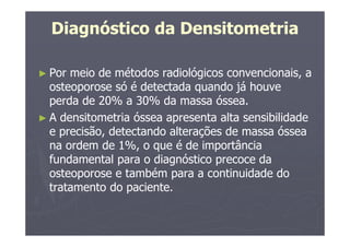 Diagnóstico da Densitometria
► Por meio de métodos radiológicos convencionais, a
osteoporose só é detectada quando já houve
perda de 20% a 30% da massa óssea.
► A densitometria óssea apresenta alta sensibilidade
e precisão, detectando alterações de massa óssea
na ordem de 1%, o que é de importância
fundamental para o diagnóstico precoce da
osteoporose e também para a continuidade do
tratamento do paciente.
 