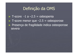Definição da OMS
► T-score -1 a –2.5 = osteopenia
► T-score menor que –2.5 = osteoporose
► Presença de fragilidade indica osteoporose
severa
 