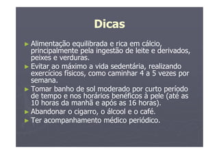 Dicas
► Alimentação equilibrada e rica em cálcio,
principalmente pela ingestão de leite e derivados,
peixes e verduras.
► Evitar ao máximo a vida sedentária, realizando
exercícios físicos, como caminhar 4 a 5 vezes por
semana.
► Tomar banho de sol moderado por curto período
de tempo e nos horários benéficos à pele (até as
10 horas da manhã e após as 16 horas).
► Abandonar o cigarro, o álcool e o café.
► Ter acompanhamento médico periódico.
 