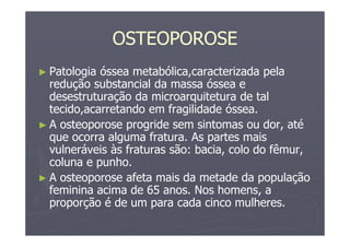 OSTEOPOROSE
► Patologia óssea metabólica,caracterizada pela
redução substancial da massa óssea e
desestruturação da microarquitetura de tal
tecido,acarretando em fragilidade óssea.
► A osteoporose progride sem sintomas ou dor, até
que ocorra alguma fratura. As partes mais
vulneráveis às fraturas são: bacia, colo do fêmur,
coluna e punho.
► A osteoporose afeta mais da metade da população
feminina acima de 65 anos. Nos homens, a
proporção é de um para cada cinco mulheres.
 