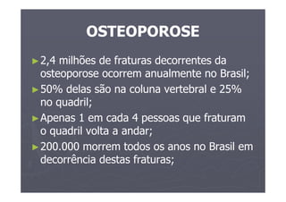 OSTEOPOROSE
►2,4 milhões de fraturas decorrentes da
osteoporose ocorrem anualmente no Brasil;
►50% delas são na coluna vertebral e 25%
no quadril;
►Apenas 1 em cada 4 pessoas que fraturam
o quadril volta a andar;
►200.000 morrem todos os anos no Brasil em
decorrência destas fraturas;
 