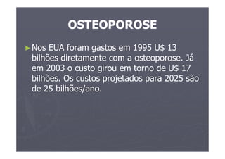 OSTEOPOROSE
►Nos EUA foram gastos em 1995 U$ 13
bilhões diretamente com a osteoporose. Já
em 2003 o custo girou em torno de U$ 17
bilhões. Os custos projetados para 2025 são
de 25 bilhões/ano.
 