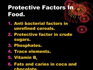 Protective Factors In
Food.
1. Anti bacterial factors in
unrefined cereals.
2. Protective factor in crude
sugars.
3. Phosphates.
4. Trace elements.
5. Vitamin B6
6. Fats and caries in coca and
 