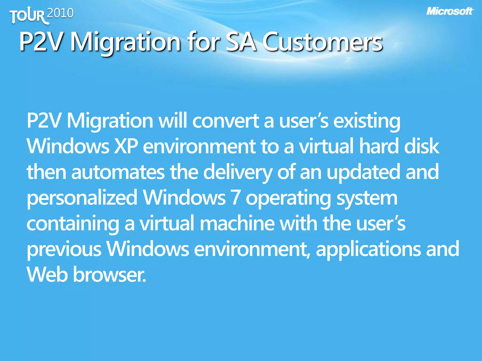 P2V Migration for SA Customers
P2V Migration will convert a user’s existing
Windows XP environment to a virtual hard disk
then automates the delivery of an updated and
personalized Windows 7 operating system
containing a virtual machine with the user’s
previous Windows environment, applications and
Web browser.
 