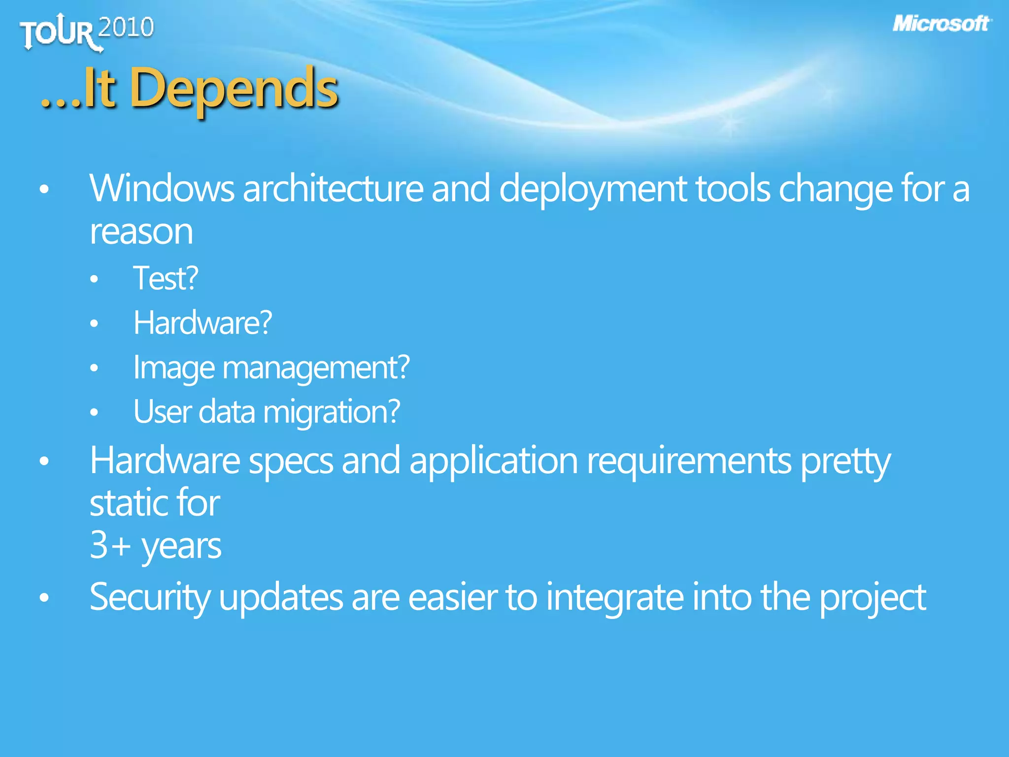 …It Depends
• Windows architecture and deployment tools change for a
reason
• Test?
• Hardware?
• Image management?
• User data migration?
• Hardware specs and application requirements pretty
static for
3+ years
• Security updates are easier to integrate into the project
 