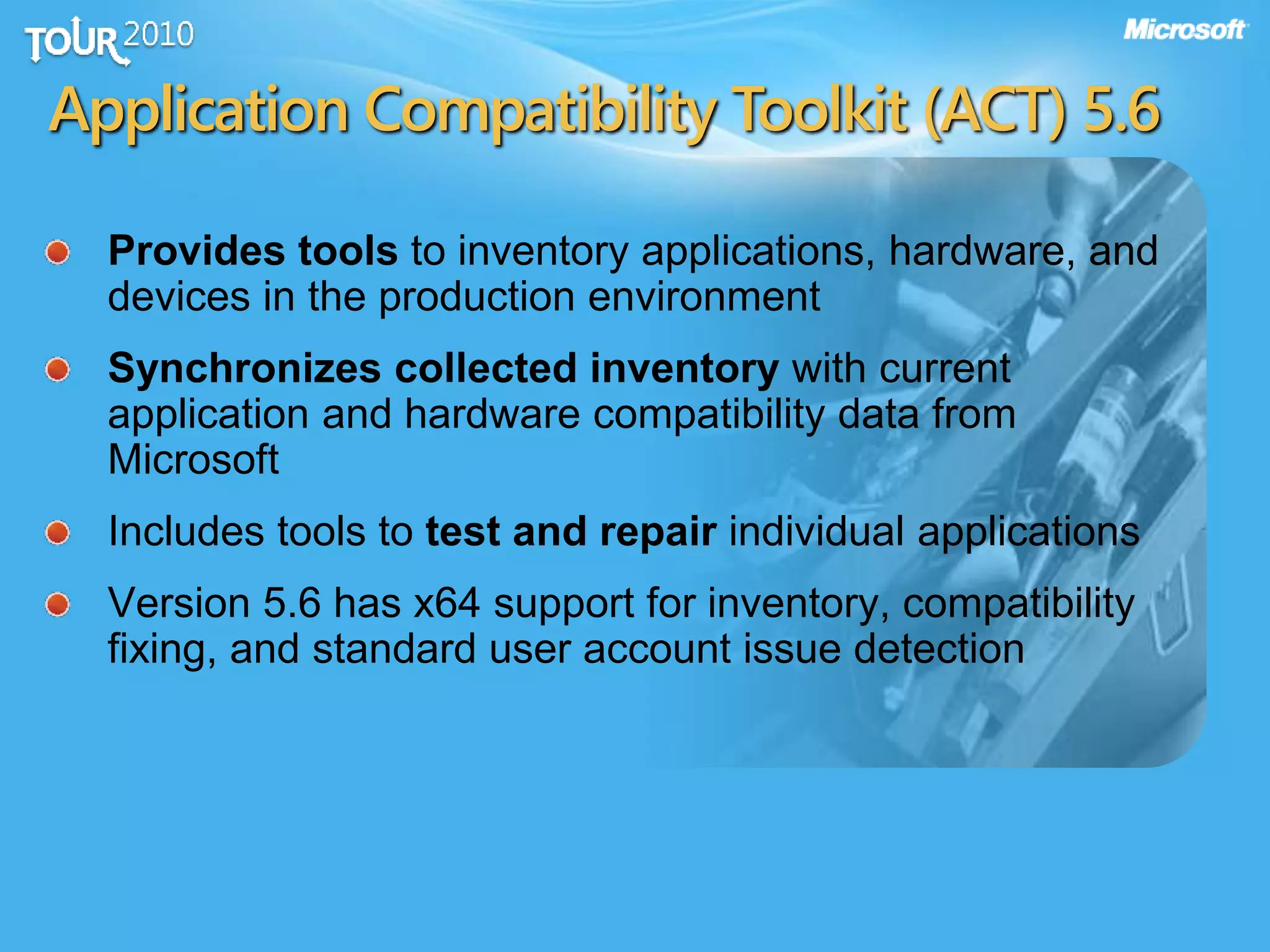 Application Compatibility Toolkit (ACT) 5.6
Provides tools to inventory applications, hardware, and
devices in the production environment
Synchronizes collected inventory with current
application and hardware compatibility data from
Microsoft
Includes tools to test and repair individual applications
Version 5.6 has x64 support for inventory, compatibility
fixing, and standard user account issue detection
 