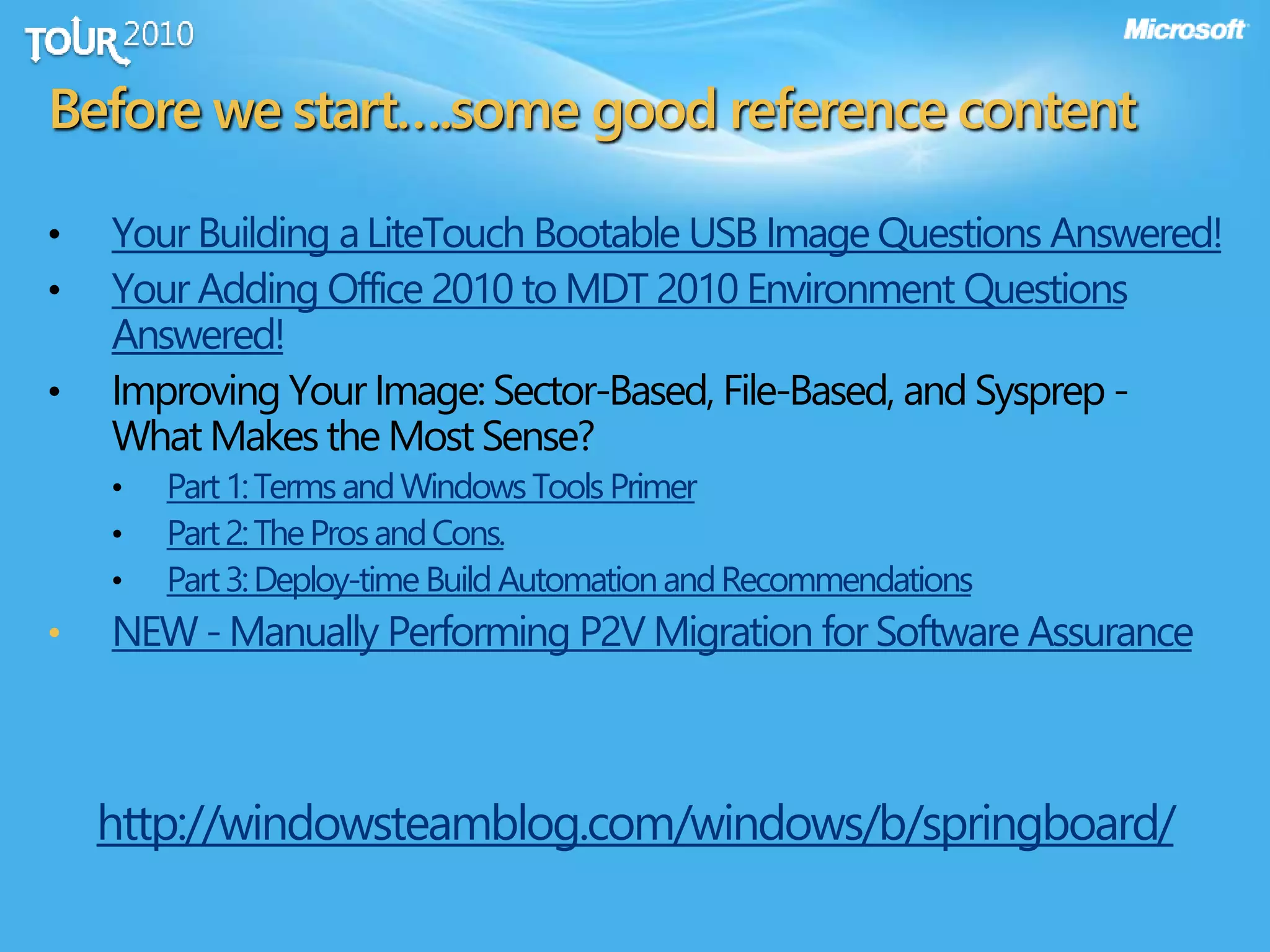 Before we start….some good reference content
• Your Building aLiteTouch Bootable USB Image Questions Answered!
• Your Adding Office 2010 to MDT 2010 Environment Questions
Answered!
• Improving Your Image: Sector-Based, File-Based, and Sysprep -
What Makes the Most Sense?
• Part1:TermsandWindowsToolsPrimer
• Part2:TheProsandCons.
• Part3:Deploy-timeBuildAutomationandRecommendations
• NEW -Manually Performing P2V Migration for Software Assurance
http://windowsteamblog.com/windows/b/springboard/
 