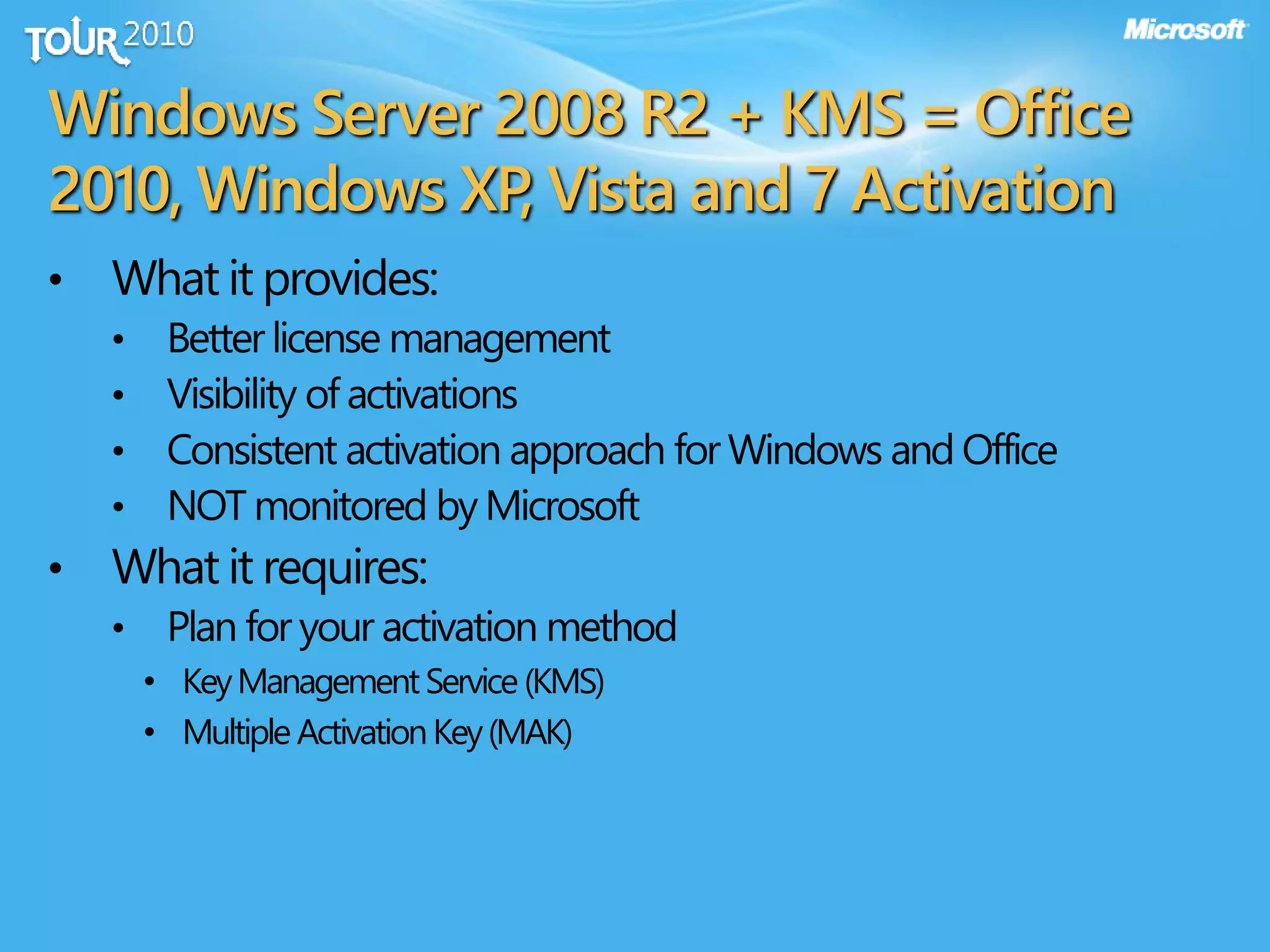 Windows Server 2008 R2 + KMS = Office
2010, Windows XP, Vista and 7 Activation
• What it provides:
• Better license management
• Visibility of activations
• Consistent activation approach for Windows and Office
• NOT monitored by Microsoft
• What it requires:
• Plan for your activation method
• KeyManagementService (KMS)
• Multiple ActivationKey(MAK)
 