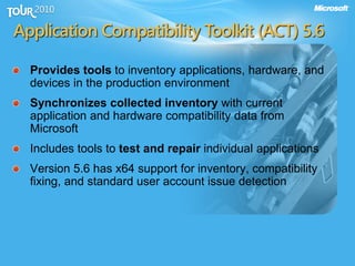 Application Compatibility Toolkit (ACT) 5.6
Provides tools to inventory applications, hardware, and
devices in the production environment
Synchronizes collected inventory with current
application and hardware compatibility data from
Microsoft
Includes tools to test and repair individual applications
Version 5.6 has x64 support for inventory, compatibility
fixing, and standard user account issue detection
 