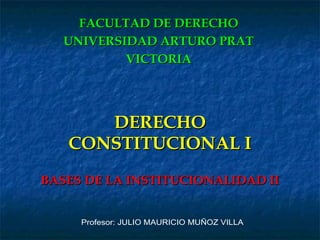 DERECHO CONSTITUCIONAL I BASES DE LA INSTITUCIONALIDAD II FACULTAD DE DERECHO UNIVERSIDAD ARTURO PRAT VICTORIA Profesor: JULIO MAURICIO MUÑOZ VILLA 