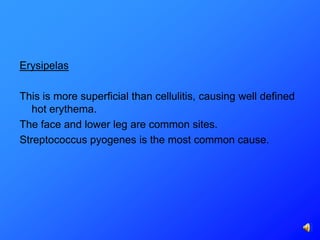 Erysipelas

This is more superficial than cellulitis, causing well defined
   hot erythema.
The face and lower leg are common sites.
Streptococcus pyogenes is the most common cause.
 