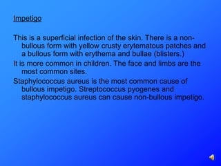 Impetigo

This is a superficial infection of the skin. There is a non-
    bullous form with yellow crusty erytematous patches and
    a bullous form with erythema and bullae (blisters.)
It is more common in children. The face and limbs are the
    most common sites.
Staphylococcus aureus is the most common cause of
    bullous impetigo. Streptococcus pyogenes and
    staphylococcus aureus can cause non-bullous impetigo.
 