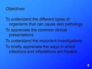 Objectives

To understand the different types of
  organisms that can cause skin pathology
To appreciate the common clinical
  presentations
To understand the important investigations
To briefly appreciate the ways in which
  infections and infestations are treated
 