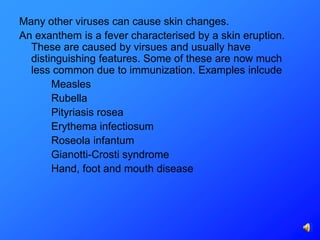 Many other viruses can cause skin changes.
An exanthem is a fever characterised by a skin eruption.
  These are caused by virsues and usually have
  distinguishing features. Some of these are now much
  less common due to immunization. Examples inlcude
       Measles
       Rubella
       Pityriasis rosea
       Erythema infectiosum
       Roseola infantum
       Gianotti-Crosti syndrome
       Hand, foot and mouth disease
 