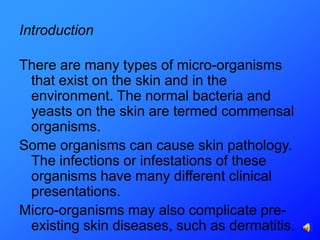 Introduction

There are many types of micro-organisms
 that exist on the skin and in the
 environment. The normal bacteria and
 yeasts on the skin are termed commensal
 organisms.
Some organisms can cause skin pathology.
 The infections or infestations of these
 organisms have many different clinical
 presentations.
Micro-organisms may also complicate pre-
 existing skin diseases, such as dermatitis.
 