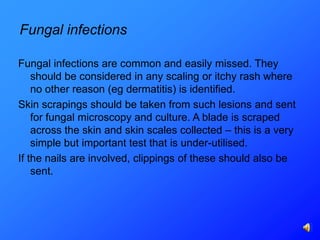 Fungal infections

Fungal infections are common and easily missed. They
    should be considered in any scaling or itchy rash where
    no other reason (eg dermatitis) is identified.
Skin scrapings should be taken from such lesions and sent
    for fungal microscopy and culture. A blade is scraped
    across the skin and skin scales collected – this is a very
    simple but important test that is under-utilised.
If the nails are involved, clippings of these should also be
    sent.
 