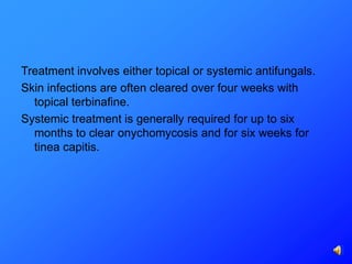 Treatment involves either topical or systemic antifungals.
Skin infections are often cleared over four weeks with
  topical terbinafine.
Systemic treatment is generally required for up to six
  months to clear onychomycosis and for six weeks for
  tinea capitis.
 