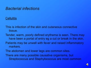 Bacterial infections

Cellulitis

This is infection of the skin and cutaneous connective
  tissue.
Tender, warm, poorly defined erythema is seen. There may
  have been a portal of entry eg a cut or break in the skin.
Patients may be unwell with fever and raised inflammatory
  markers.
The abdomen and lower legs are common sites.
There are many possible causative organisms, but
  Streptococcus and Staphylococcus are most common
 