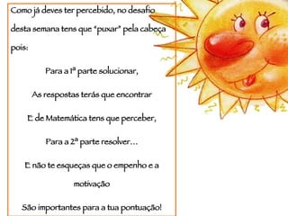 Como já deves ter percebido, no desafio desta semana tens que “puxar” pela cabeça pois: Para a 1ª parte solucionar, As respostas terás que encontrar E de Matemática tens que perceber, Para a 2ª parte resolver… E não te esqueças que o empenho e a motivação São importantes para a tua pontuação! 