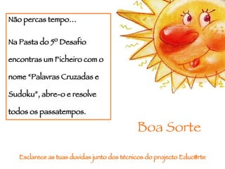 Não percas tempo… Na Pasta do 5º Desafio encontras um Ficheiro com o nome “Palavras Cruzadas e Sudoku”, abre-o e resolve todos os passatempos. Esclarece as tuas duvidas junto dos técnicos do projecto Educ@rte Boa Sorte 