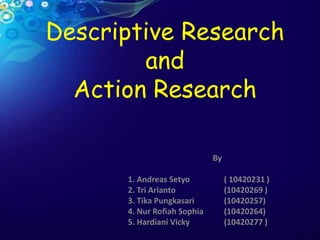 Descriptive Research
and
Action Research
By
1. Andreas Setyo ( 10420231 )
2. Tri Arianto (10420269 )
3. Tika Pungkasari (10420257)
4. Nur Rofiah Sophia (10420264)
5. Hardiani Vicky (10420277 )
 