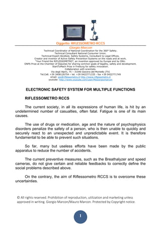 © All rights reserved. Prohibition of reproduction, utilization and marketing unless 
approved in writing. Giorgio Marcon/Mauro Marcon. Protected by Copyright notice.
 
1
Oggetto: RIFLESSOMETRO RCCS
Giorgio Marcon
Technical Coordinator of National Coordination for the 360° Safety.
Technical Consultant National Consumer Union.
Technical Expert Alcoltest, Safety Systems, Consultant to Legal Offices.
Creator and inventor of Active Safety Prevention Systems on the roads and at work.
“Your Friend the RIFLESSOMETRO”, an invention approved by Europe and by ONU.
ONPS Prize at the Chamber of Deputies for sharing common goals of legality, safety and development.
StartToMach Prize in Freiburg for safety innovation.
Collaboration with scientists.
Via degli Alpini, 75 – 31040 Giavera del Montello (TV)
Tel.Cell. +39 3408126754 – tel. +39 0422771335 - fax +39 0422771749
email: gio@riflessometro.it http://www.riflessometro.it
youtube: http://www.youtube.com/user/MsGiorgiomarcon
ELECTRONIC SAFETY SYSTEM FOR MULTIPLE FUNCTIONS
RIFLESSOMETRO RCCS
The current society, in all its expressions of human life, is hit by an
undetermined number of casualties, often fatal. Fatigue is one of its main
causes.
The use of drugs or medication, age and the nature of psychophysics
disorders penalize the safety of a person, who is then unable to quickly and
securely react to an unexpected and unpredictable event. It is therefore
fundamental to be able to prevent such situations.
So far, many but useless efforts have been made by the public
apparatus to reduce the number of accidents.
The current preventive measures, such as the Breathalyzer and speed
cameras, do not give certain and reliable feedbacks to correctly define the
social problems described above.
On the contrary, the aim of Riflessometro RCCS is to overcome these
uncertainties.
 