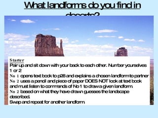 What landforms do you find in deserts? Starter Pair up and sit down with your back to each other. Number yourselves 1 or 2 No 1  opens text book to p28 and explains a chosen landform to partner No 2  uses a pencil and piece of paper DOES NOT look at text book and must listen to commands of No 1 to draw a given landform. No 2  based on what they have drawn guesses the landscape described. Swap and repeat for another landform. 