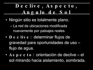 Ningún sitio es totalmente plano. La red de ubicaciones modificada nuevamente por paisajes reales.  Declive:  determinar flujos de gravedad para oportunidades de uso – flujo de agua. Aspecto:  orientación de declive – el sol mirando hacia aislamiento, sombrada.  Declive, Aspecto, Angulo de Sol 