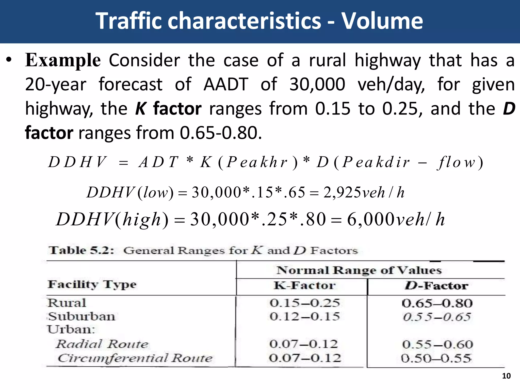 • Example Consider the case of a rural highway that has a
20-year forecast of AADT of 30,000 veh/day, for given
highway, the K factor ranges from 0.15 to 0.25, and the D
factor ranges from 0.65-0.80.
D D H V  A D T * K ( P ea kh r ) * D ( P ea kd ir  flo w )
DDHV (low)  30,000*.15*.65  2,925veh / h
DDHV(high)  30,000*.25*.80  6,000veh/ h
Traffic characteristics - Volume
10
 