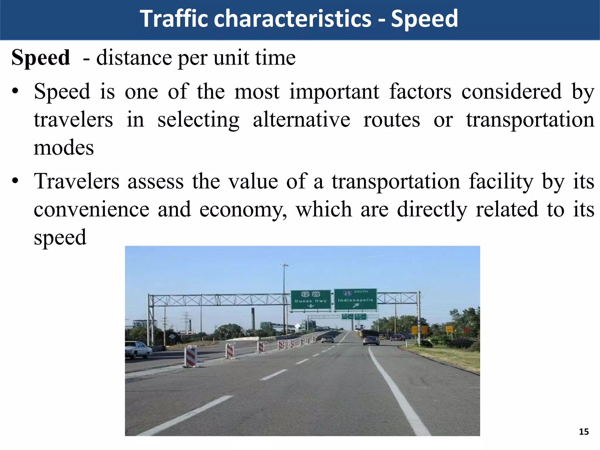 Traffic characteristics - Speed
Speed - distance per unit time
• Speed is one of the most important factors considered by
travelers in selecting alternative routes or transportation
modes
• Travelers assess the value of a transportation facility by its
convenience and economy, which are directly related to its
speed
15
 