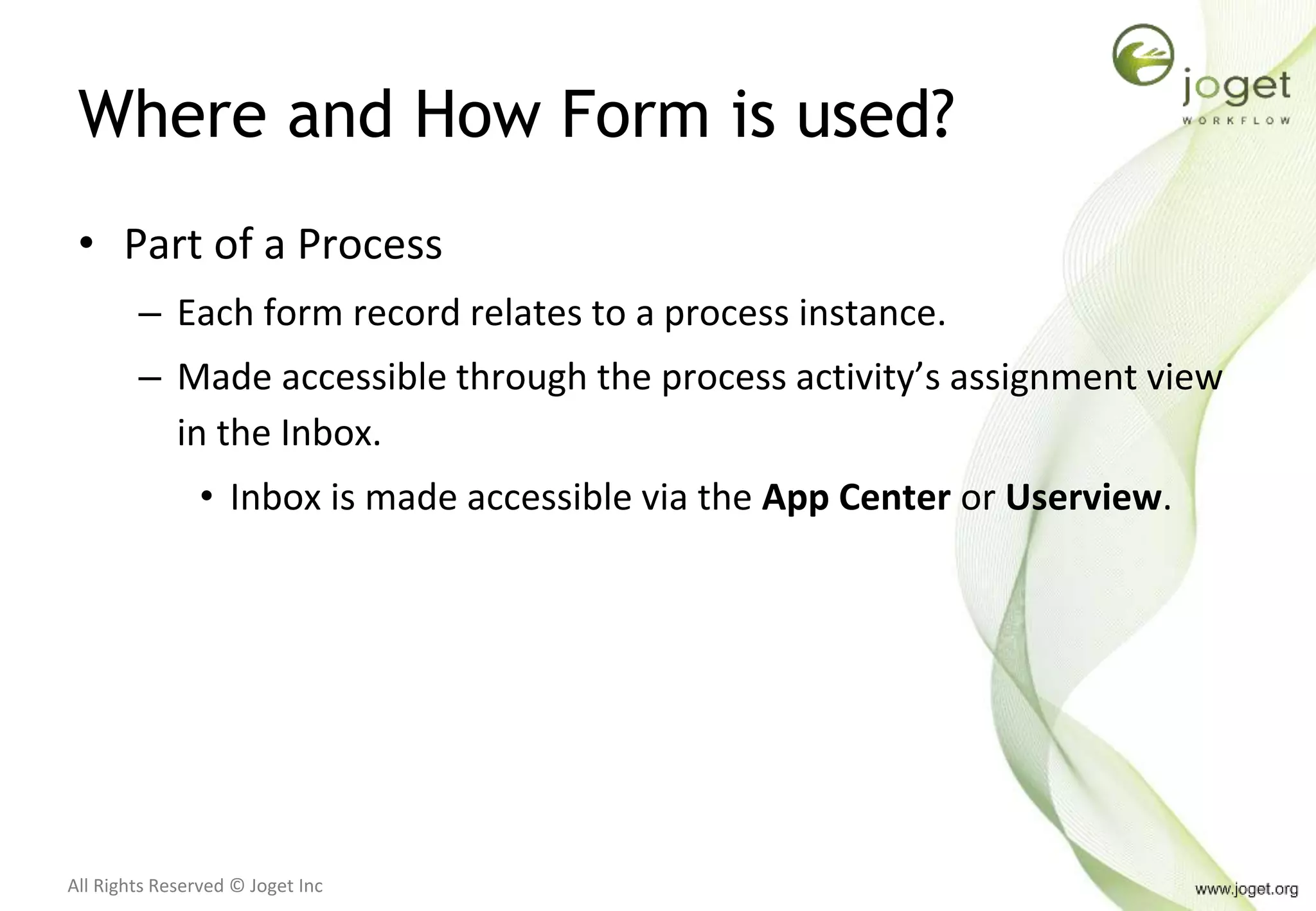 All Rights Reserved © Joget Inc
Where and How Form is used?
• Part of a Process
– Each form record relates to a process instance.
– Made accessible through the process activity’s assignment view
in the Inbox.
• Inbox is made accessible via the App Center or Userview.
 