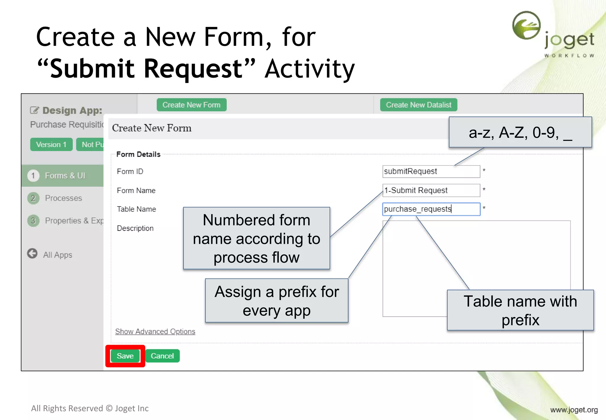 All Rights Reserved © Joget Inc
Create a New Form, for
“Submit Request” Activity
a-z, A-Z, 0-9, _
Numbered form
name according to
process flow
Table name with
prefix
Assign a prefix for
every app
 