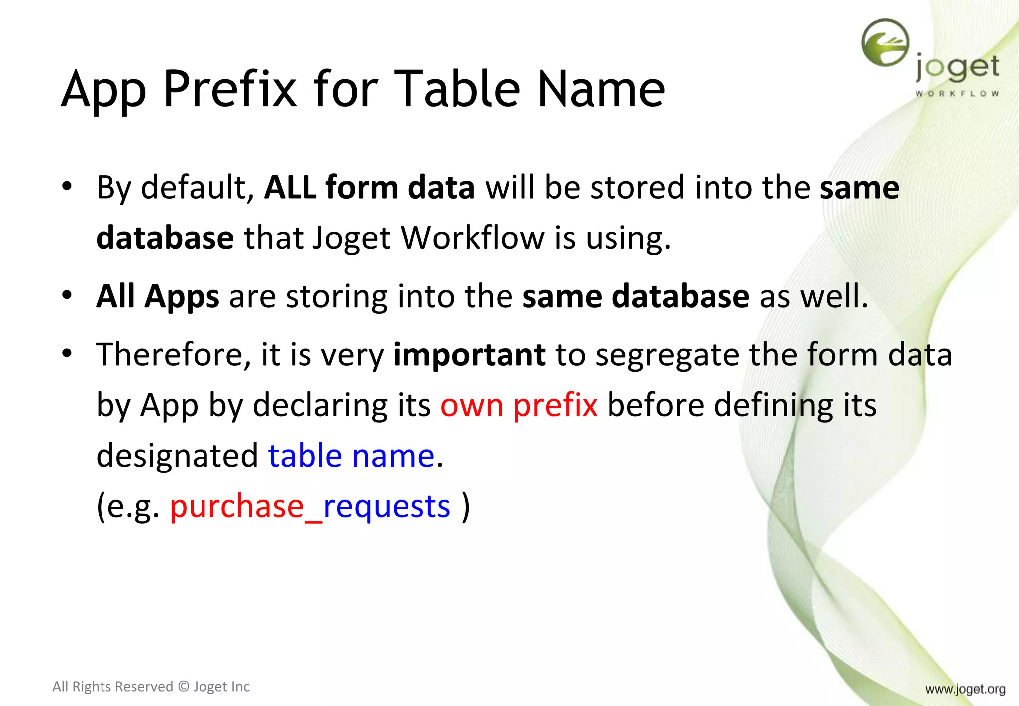 All Rights Reserved © Joget Inc
App Prefix for Table Name
• By default, ALL form data will be stored into the same
database that Joget Workflow is using.
• All Apps are storing into the same database as well.
• Therefore, it is very important to segregate the form data
by App by declaring its own prefix before defining its
designated table name.
(e.g. purchase_requests )
 