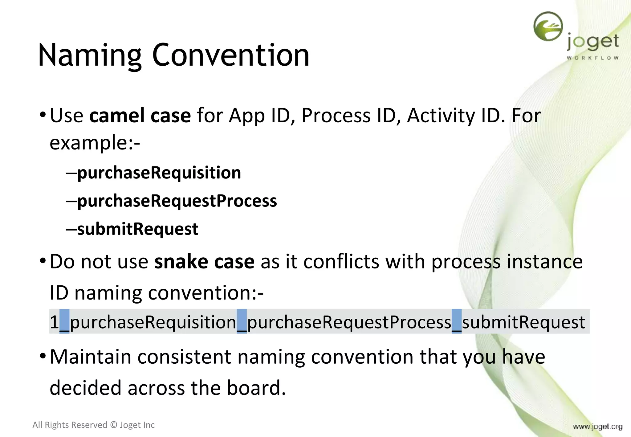 All Rights Reserved © Joget Inc
Naming Convention
•Use camel case for App ID, Process ID, Activity ID. For
example:-
–purchaseRequisition
–purchaseRequestProcess
–submitRequest
•Do not use snake case as it conflicts with process instance
ID naming convention:-
1_purchaseRequisition_purchaseRequestProcess_submitRequest
•Maintain consistent naming convention that you have
decided across the board.
 