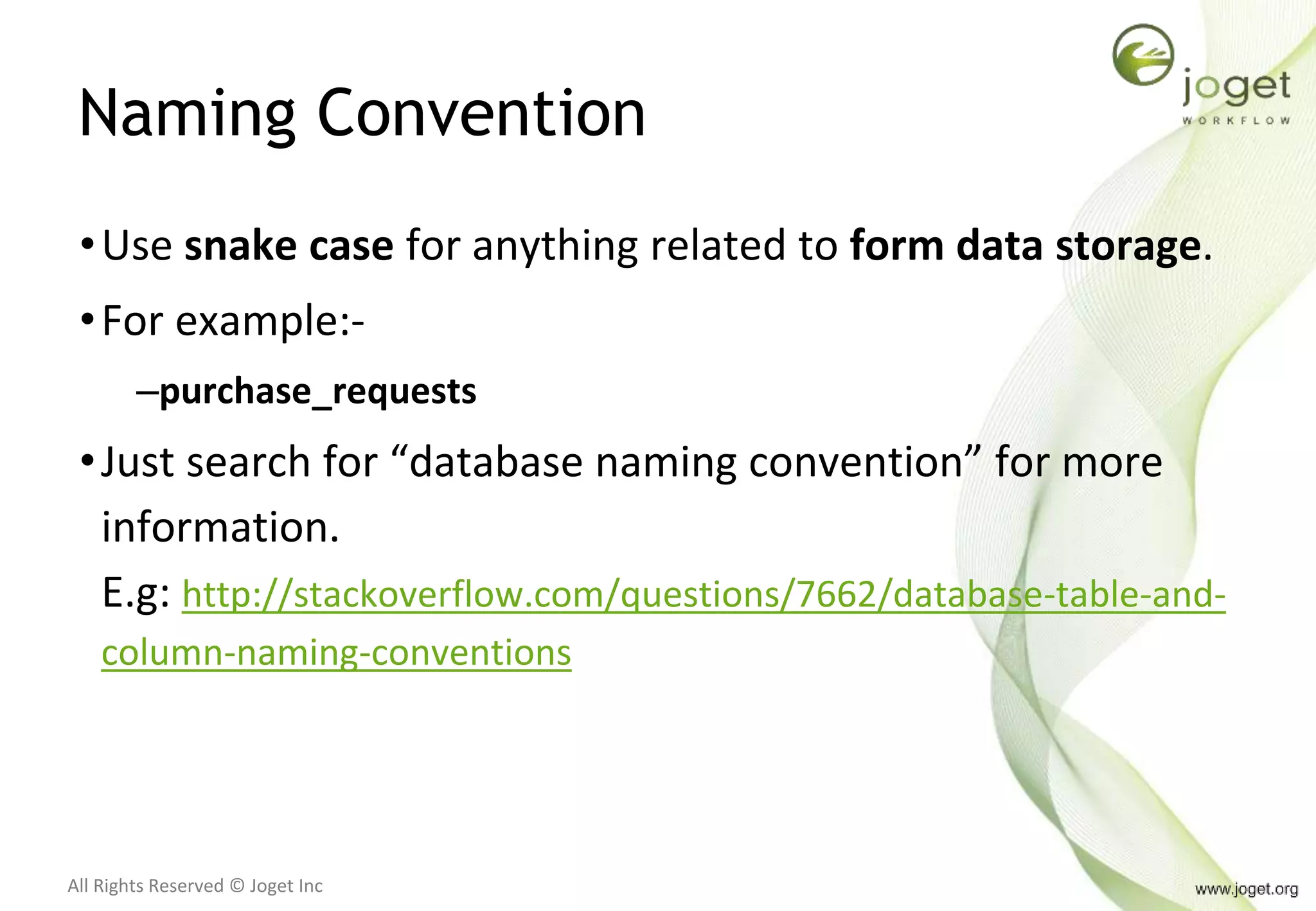 All Rights Reserved © Joget Inc
Naming Convention
•Use snake case for anything related to form data storage.
•For example:-
–purchase_requests
•Just search for “database naming convention” for more
information.
E.g: http://stackoverflow.com/questions/7662/database-table-and-
column-naming-conventions
 