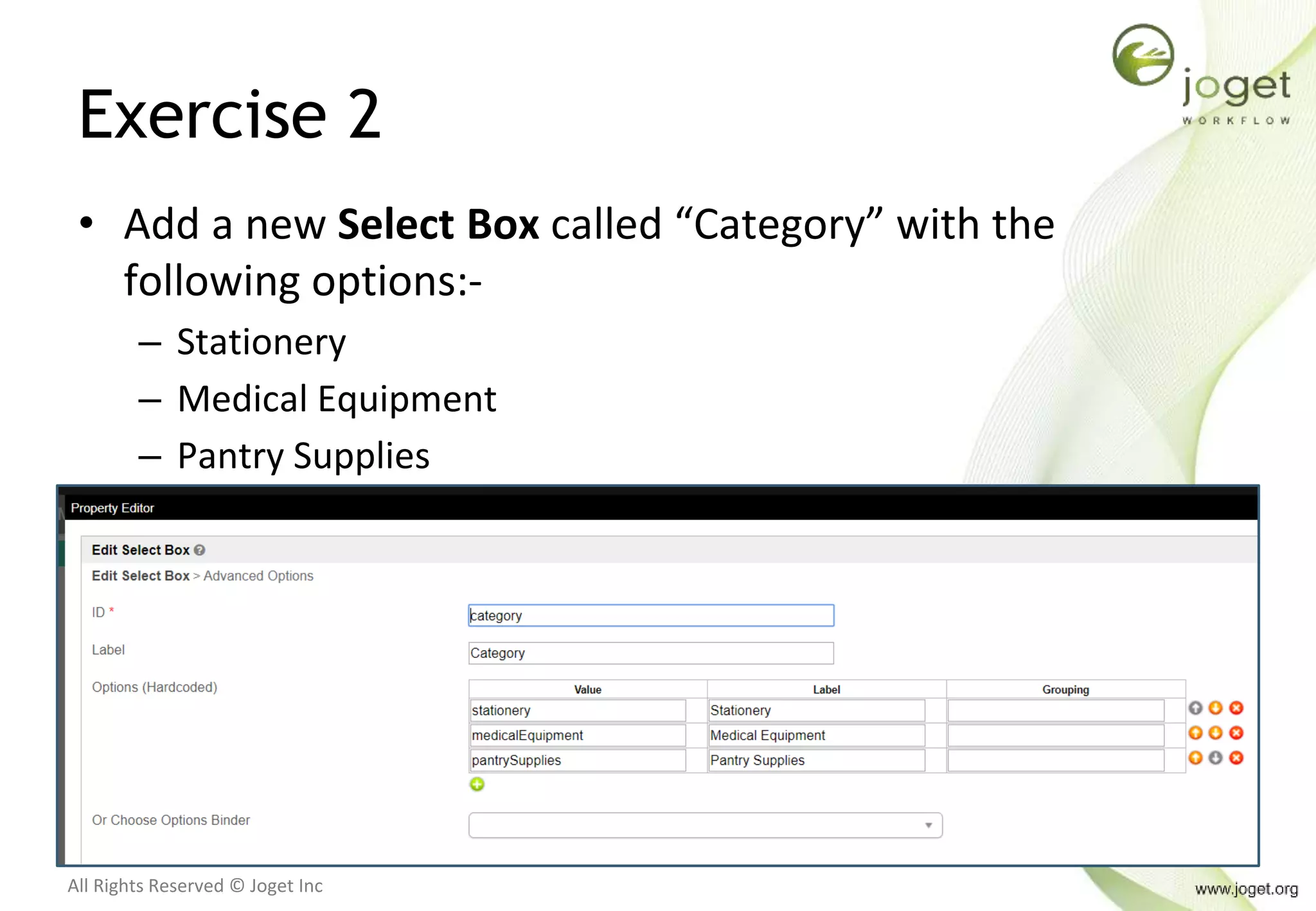 All Rights Reserved © Joget Inc
Exercise 2
• Add a new Select Box called “Category” with the
following options:-
– Stationery
– Medical Equipment
– Pantry Supplies
 