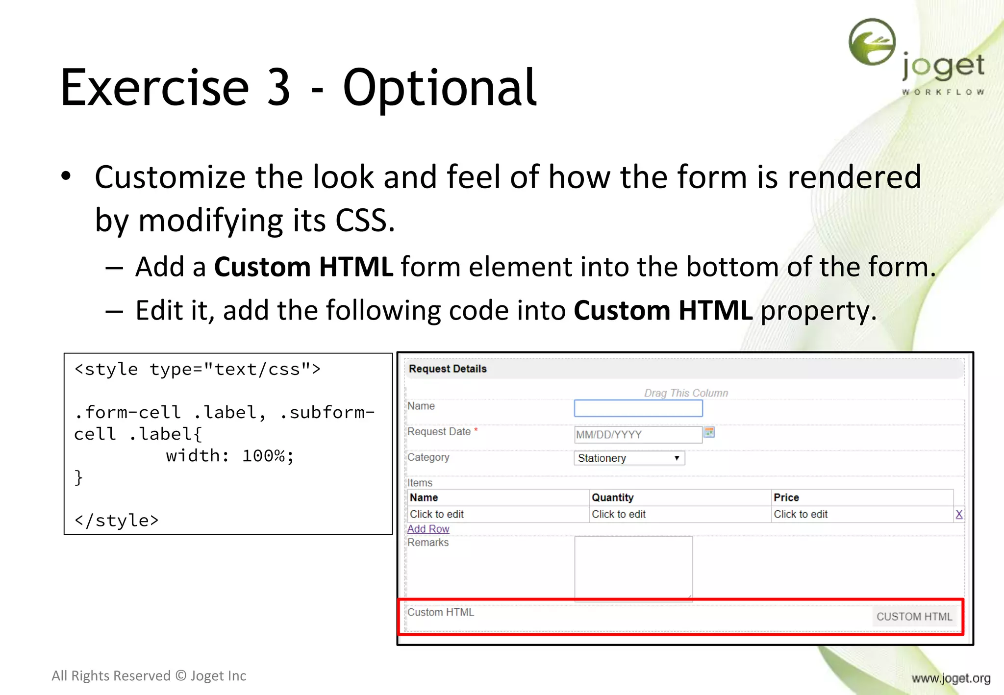 All Rights Reserved © Joget Inc
Exercise 3 - Optional
• Customize the look and feel of how the form is rendered
by modifying its CSS.
– Add a Custom HTML form element into the bottom of the form.
– Edit it, add the following code into Custom HTML property.
<style type="text/css">
.form-cell .label, .subform-
cell .label{
width: 100%;
}
</style>
 