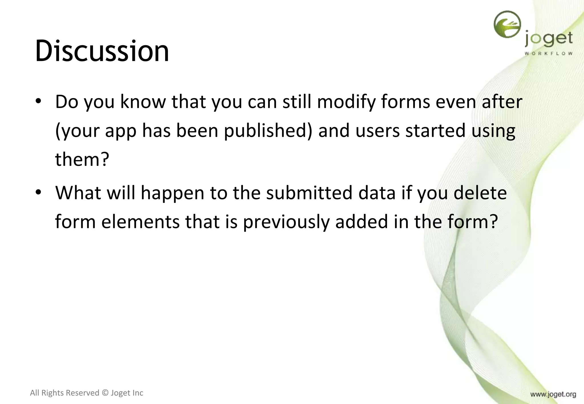All Rights Reserved © Joget Inc
Discussion
• Do you know that you can still modify forms even after
(your app has been published) and users started using
them?
• What will happen to the submitted data if you delete
form elements that is previously added in the form?
 