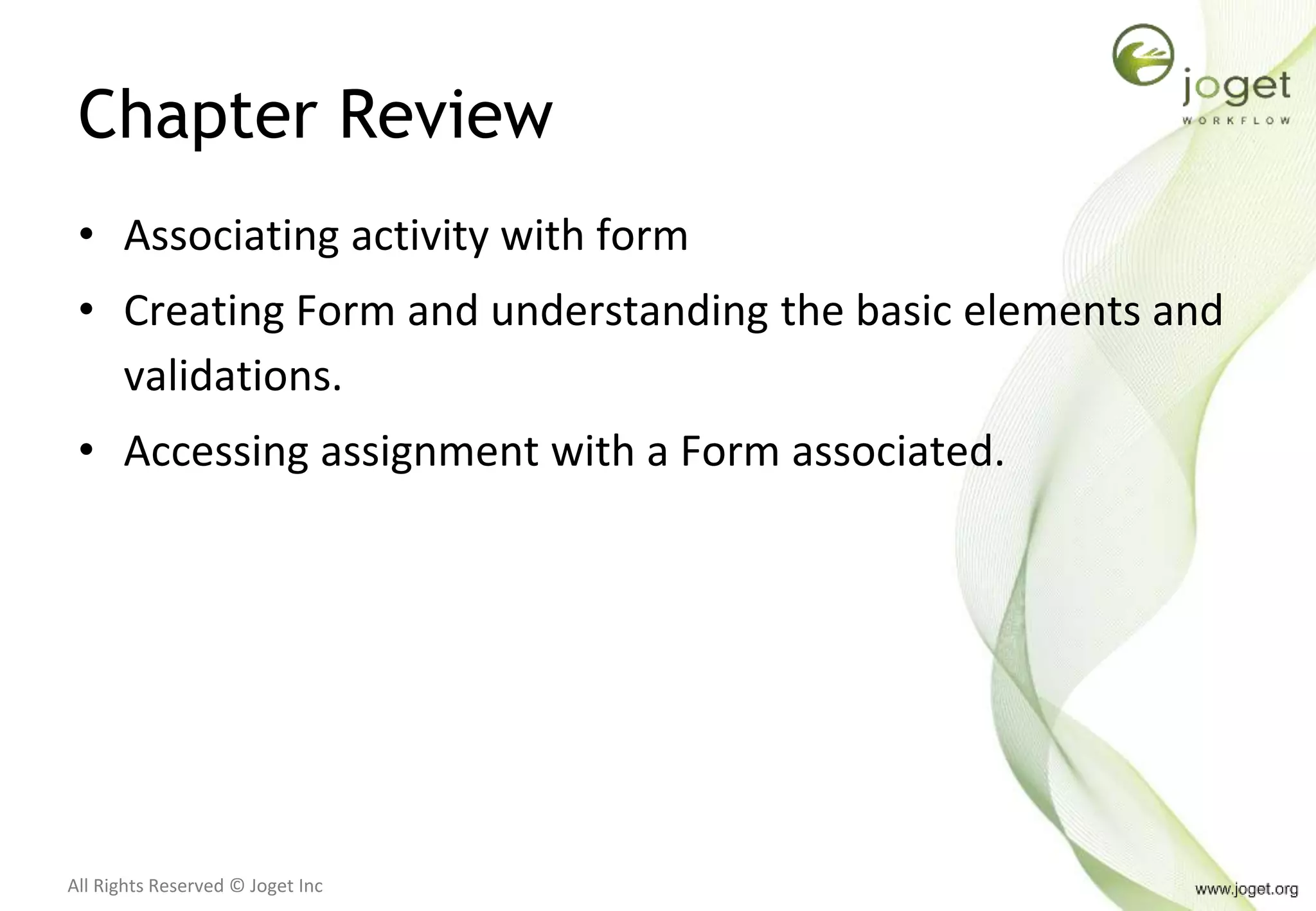 All Rights Reserved © Joget Inc
Chapter Review
• Associating activity with form
• Creating Form and understanding the basic elements and
validations.
• Accessing assignment with a Form associated.
 