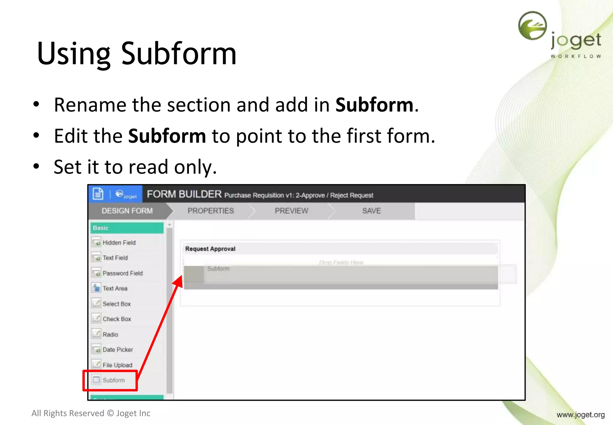All Rights Reserved © Joget Inc
Using Subform
• Rename the section and add in Subform.
• Edit the Subform to point to the first form.
• Set it to read only.
 