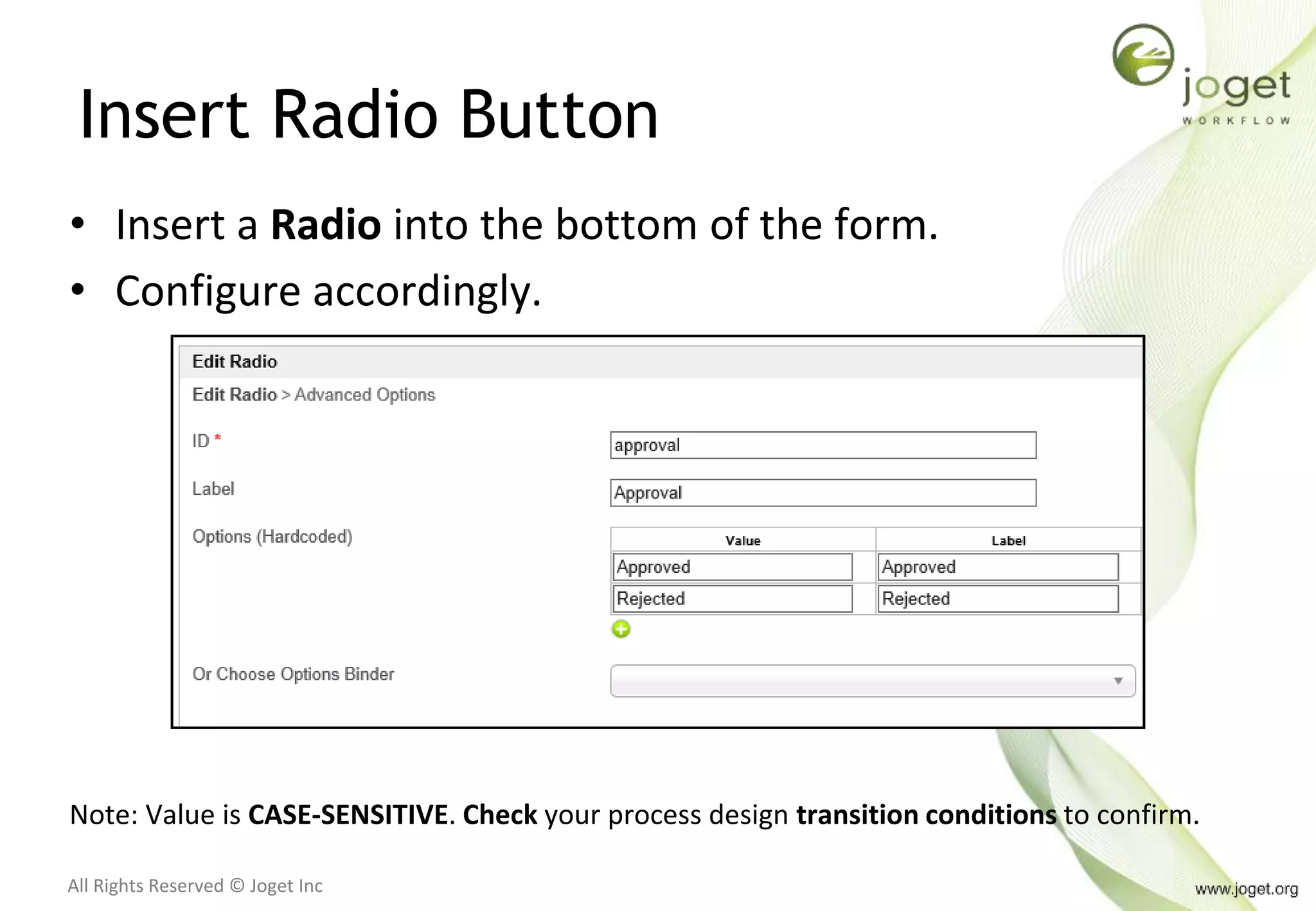 All Rights Reserved © Joget Inc
Insert Radio Button
• Insert a Radio into the bottom of the form.
• Configure accordingly.
Note: Value is CASE-SENSITIVE. Check your process design transition conditions to confirm.
 