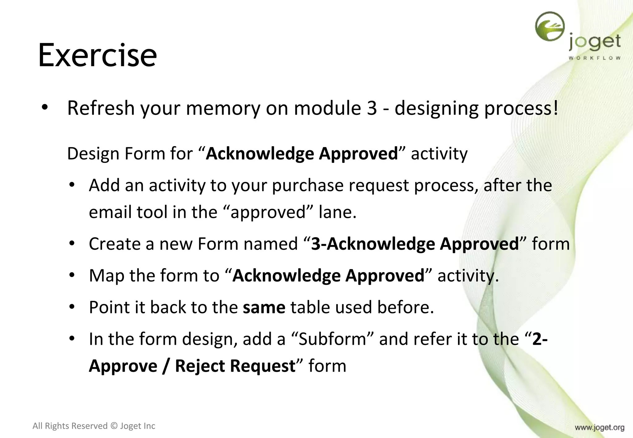 All Rights Reserved © Joget Inc
Exercise
• Refresh your memory on module 3 - designing process!
Design Form for “Acknowledge Approved” activity
• Add an activity to your purchase request process, after the
email tool in the “approved” lane.
• Create a new Form named “3-Acknowledge Approved” form
• Map the form to “Acknowledge Approved” activity.
• Point it back to the same table used before.
• In the form design, add a “Subform” and refer it to the “2-
Approve / Reject Request” form
 