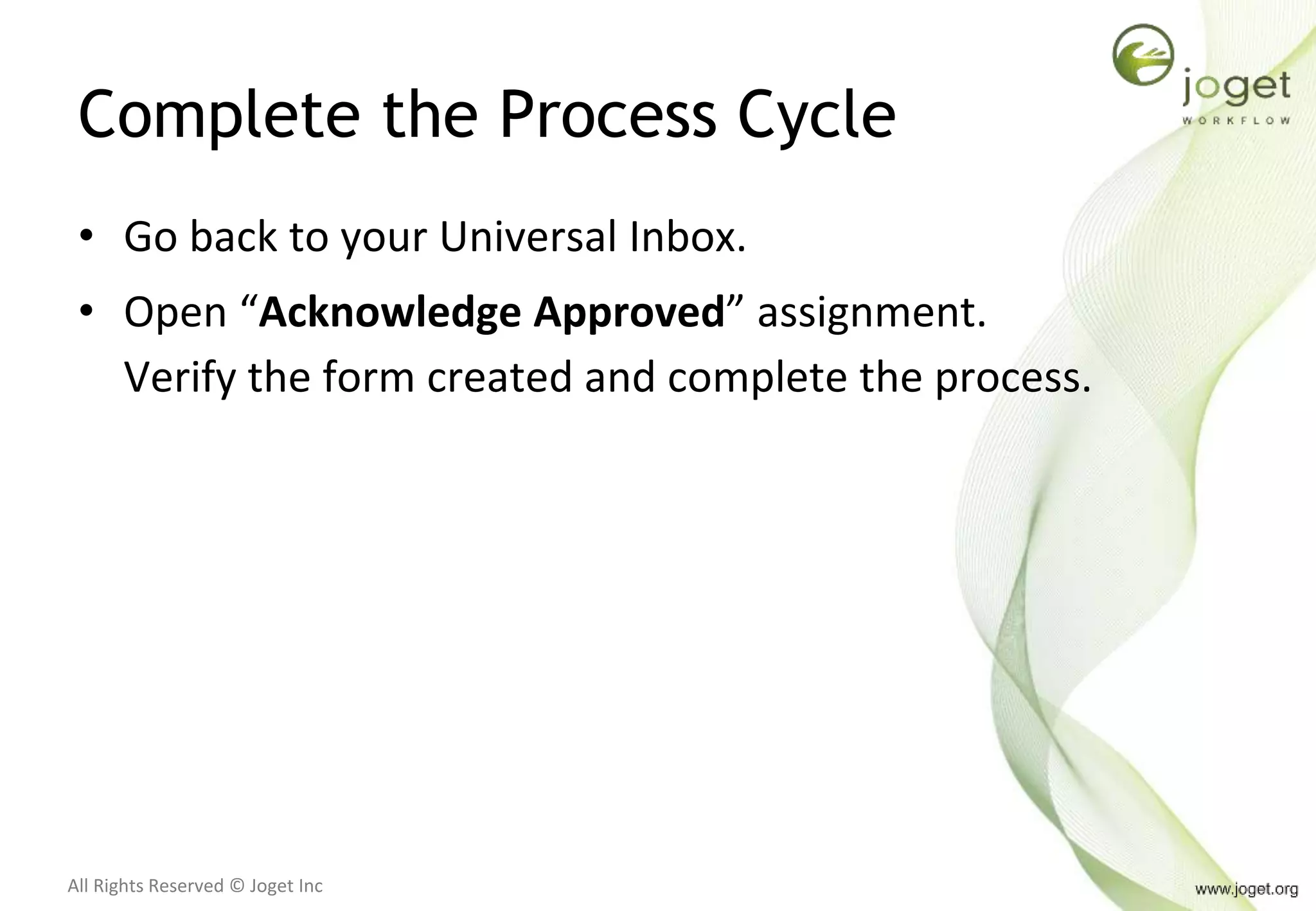 All Rights Reserved © Joget Inc
Complete the Process Cycle
• Go back to your Universal Inbox.
• Open “Acknowledge Approved” assignment.
Verify the form created and complete the process.
 